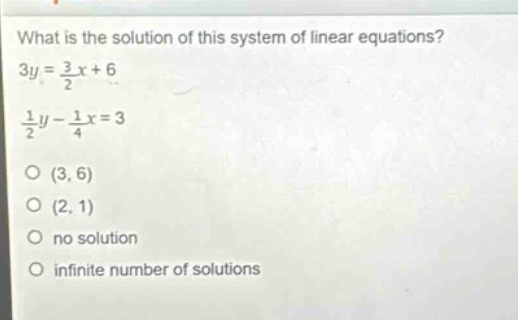 what is the solution of this system of linear equations?\n3y = \\frac{3}{2}x + 6\n\\frac{1}{2}y - \\frac{1}{4}x = 3\n(3, 6)\n(2, 1)\nno solution\ninfinite number of solutions
