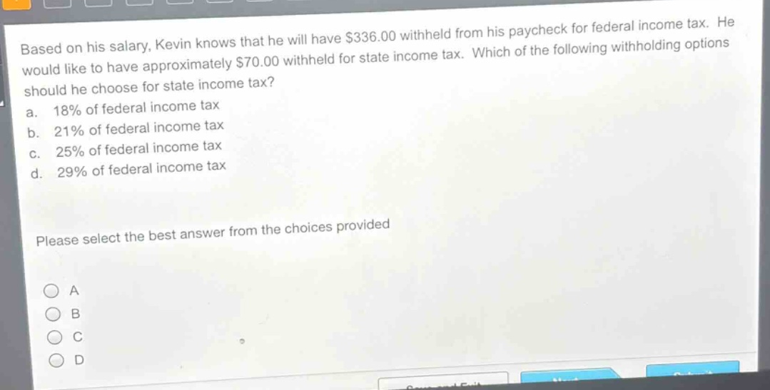 based on his salary, kevin knows that he will have $336.00 withheld from his paycheck for federal income tax. he would like to have approximately $70.00 withheld for state income tax. which of the following withholding options should he choose for state income tax?\na. 18% of federal income tax\nb. 21% of federal income tax\nc. 25% of federal income tax\nd. 29% of federal income tax\nplease select the best answer from the choices provided