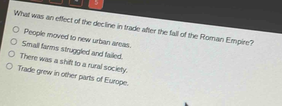 what was an effect of the decline in trade after the fall of the roman empire?\npeople moved to new urban areas.\nsmall farms struggled and failed.\nthere was a shift to a rural society.\ntrade grew in other parts of europe.