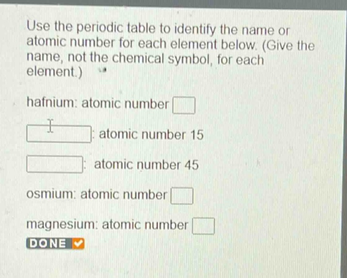 use the periodic table to identify the name or atomic number for each element below. (give the name, not the chemical symbol, for each element.)\nhafnium: atomic number \n: atomic number 15\n: atomic number 45\nosmium: atomic number \nmagnesium: atomic number \ndone