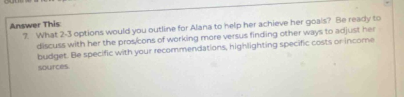 answer this:\n7. what 2 - 3 options would you outline for alana to help her achieve her goals? be ready to discuss with her the pros/cons of working more versus finding other ways to adjust her budget. be specific with your recommendations, highlighting specific costs or income sources.