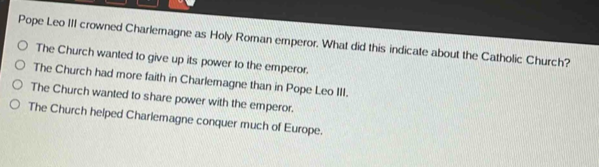 pope leo iii crowned charlemagne as holy roman emperor. what did this indicate about the catholic church?\nthe church wanted to give up its power to the emperor.\nthe church had more faith in charlemagne than in pope leo iii.\nthe church wanted to share power with the emperor.\nthe church helped charlemagne conquer much of europe.