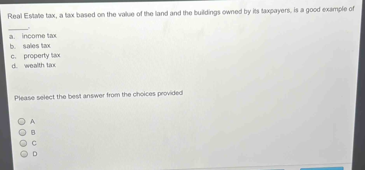 real estate tax, a tax based on the value of the land and the buildings owned by its taxpayers, is a good example of \n \n a. income tax \n b. sales tax \n c. property tax \n d. wealth tax \n \n please select the best answer from the choices provided \n \n a \n b \n c \n d