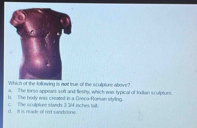 which of the following is not true of the sculpture above?\na. the torso appears soft and fleshy, which was typical of indian sculpture.\nb. the body was created in a greco - roman styling.\nc. the sculpture stands 3 3/4 inches tall.\nd. it is made of red sandstone.