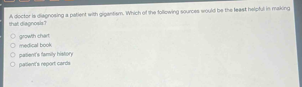 a doctor is diagnosing a patient with gigantism. which of the following sources would be the least helpful in making that diagnosis?\ngrowth chart\nmedical book\npatients family history\npatients report cards
