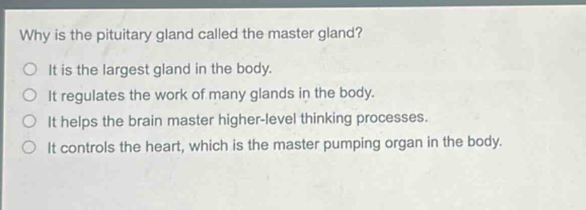 why is the pituitary gland called the master gland?\no it is the largest gland in the body.\no it regulates the work of many glands in the body.\no it helps the brain master higher - level thinking processes.\no it controls the heart, which is the master pumping organ in the body.