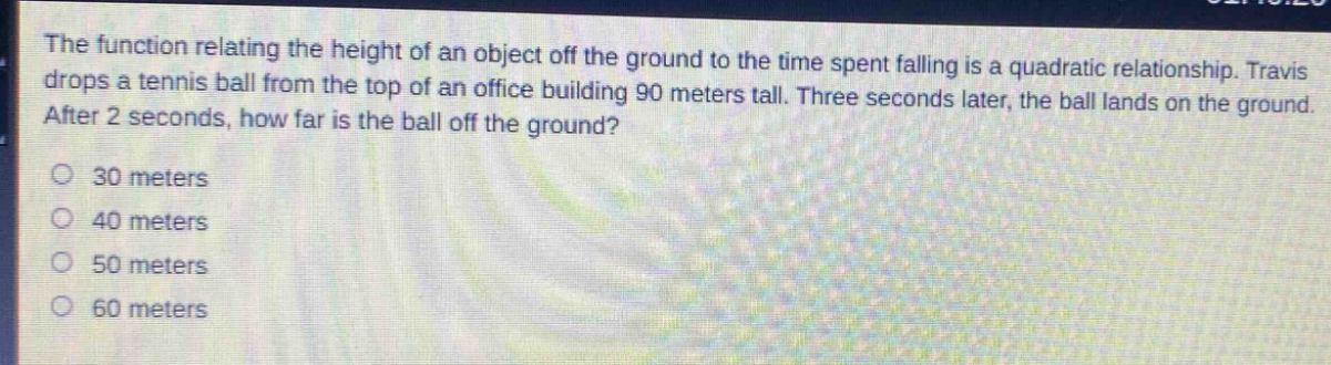 the function relating the height of an object off the ground to the time spent falling is a quadratic relationship. travis drops a tennis ball from the top of an office building 90 meters tall. three seconds later, the ball lands on the ground. after 2 seconds, how far is the ball off the ground?\n30 meters\n40 meters\n50 meters\n60 meters
