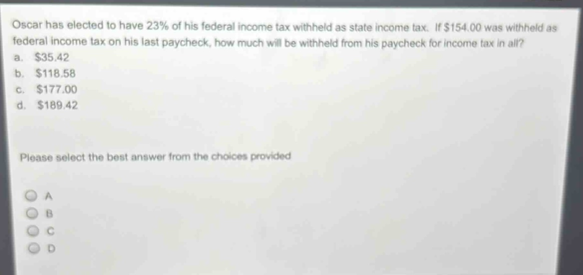 oscar has elected to have 23% of his federal income tax withheld as state income tax. if $154.00 was withheld as federal income tax on his last paycheck, how much will be withheld from his paycheck for income tax in all?\na. $35.42\nb. $118.58\nc. $177.00\nd. $189.42\nplease select the best answer from the choices provided