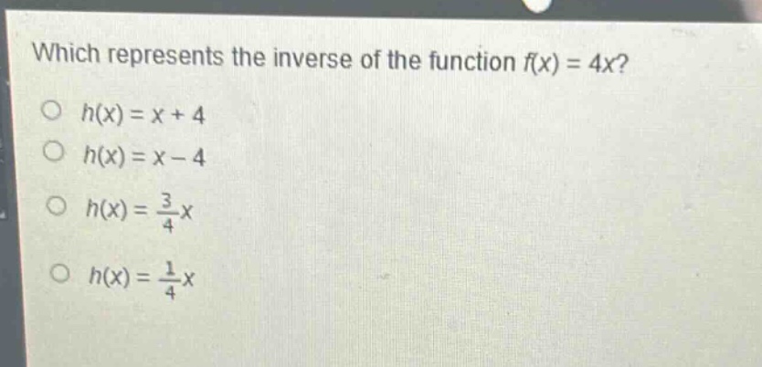 which represents the inverse of the function f(x) = 4x?\n○ h(x)=x + 4\n○ h(x)=x - 4\n○ h(x)=\frac{3}{4}x\n○ h(x)=\frac{1}{4}x