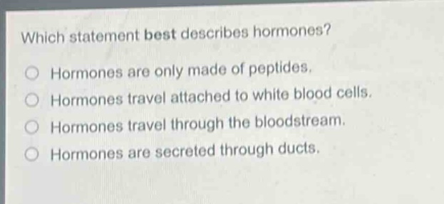 which statement best describes hormones?\nhormones are only made of peptides.\nhormones travel attached to white blood cells.\nhormones travel through the bloodstream.\nhormones are secreted through ducts.