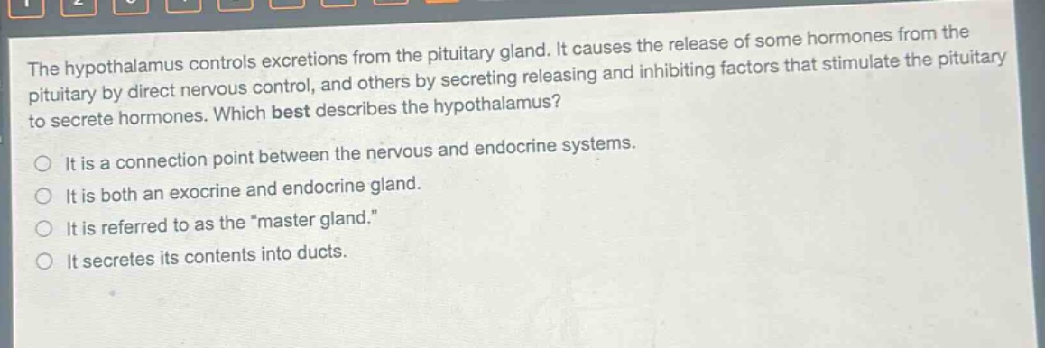 the hypothalamus controls excretions from the pituitary gland. it causes the release of some hormones from the pituitary by direct nervous control, and others by secreting releasing and inhibiting factors that stimulate the pituitary to secrete hormones. which best describes the hypothalamus?\no it is a connection point between the nervous and endocrine systems.\no it is both an exocrine and endocrine gland.\no it is referred to as the \master gland.\\no it secretes its contents into ducts.