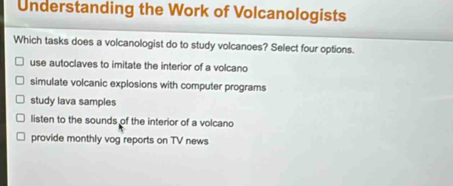 understanding the work of volcanologists\nwhich tasks does a volcanologist do to study volcanoes? select four options.\n□ use autoclaves to imitate the interior of a volcano\n□ simulate volcanic explosions with computer programs\n□ study lava samples\n□ listen to the sounds of the interior of a volcano\n□ provide monthly vog reports on tv news