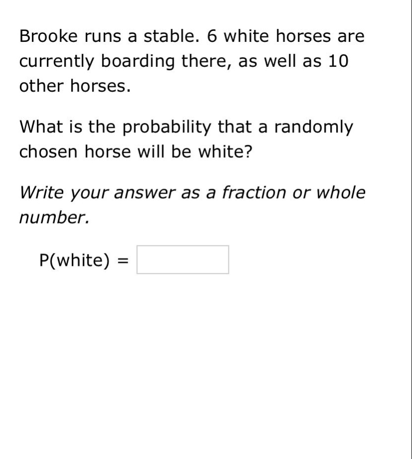 brooke runs a stable. 6 white horses are currently boarding there, as well as 10 other horses. what is the probability that a randomly chosen horse will be white? write your answer as a fraction or whole number. p(white) =