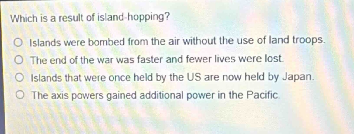 which is a result of island - hopping?\no islands were bombed from the air without the use of land troops.\no the end of the war was faster and fewer lives were lost.\no islands that were once held by the us are now held by japan.\no the axis powers gained additional power in the pacific.