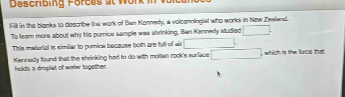 describing forces at work in volcanoes\nfill in the blanks to describe the work of ben kennedy, a volcanologist who works in new zealand.\nto learn more about why his pumice sample was shrinking, ben kennedy studied \nthis material is similar to pumice because both are full of air \nkennedy found that the shrinking had to do with molten rocks surface \n, which is the force that holds a droplet of water together.