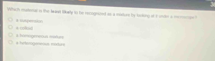 which material is the least likely to be recognized as a mixture by looking at it under a microscope?\n a suspension\n a colloid\n a homogeneous mixture\n a heterogeneous mixture