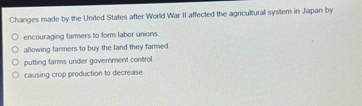 changes made by the united states after world war ii affected the agricultural system in japan by\nencouraging farmers to form labor unions.\nallowing farmers to buy the land they farmed.\nputting farms under government control.\ncausing crop production to decrease.