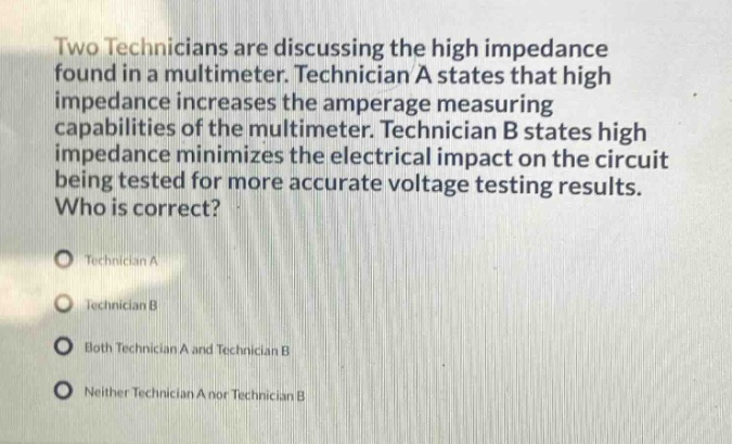 two technicians are discussing the high impedance found in a multimeter. technician a states that high impedance increases the amperage measuring capabilities of the multimeter. technician b states high impedance minimizes the electrical impact on the circuit being tested for more accurate voltage testing results. who is correct?\ntechnician a\ntechnician b\nboth technician a and technician b\nneither technician a nor technician b