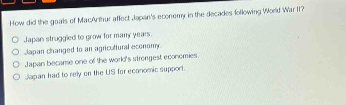 how did the goals of macarthur affect japans economy in the decades following world war ii?\no japan struggled to grow for many years.\no japan changed to an agricultural economy.\no japan became one of the worlds strongest economies.\no japan had to rely on the us for economic support.