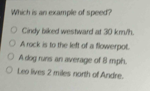 which is an example of speed?\ncindy biked westward at 30 km/h.\na rock is to the left of a flowerpot.\na dog runs an average of 8 mph.\nleo lives 2 miles north of andre.