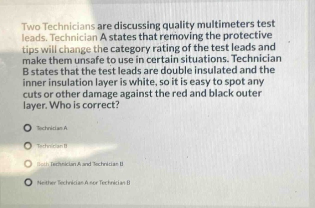 two technicians are discussing quality multimeters test leads. technician a states that removing the protective tips will change the category rating of the test leads and make them unsafe to use in certain situations. technician b states that the test leads are double insulated and the inner insulation layer is white, so it is easy to spot any cuts or other damage against the red and black outer layer. who is correct?\ntechnician a\ntechnician b\nboth technician a and technician b\nneither technician a nor technician b