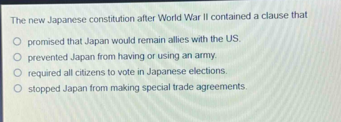 the new japanese constitution after world war ii contained a clause that\npromised that japan would remain allies with the us.\nprevented japan from having or using an army.\nrequired all citizens to vote in japanese elections.\nstopped japan from making special trade agreements.
