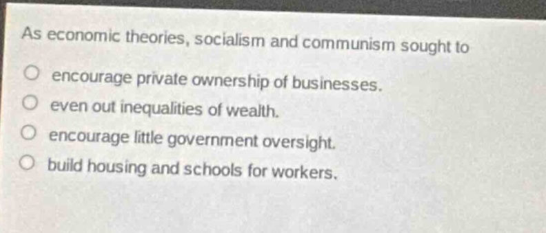 as economic theories, socialism and communism sought to\n○ encourage private ownership of businesses.\n○ even out inequalities of wealth.\n○ encourage little government oversight.\n○ build housing and schools for workers.