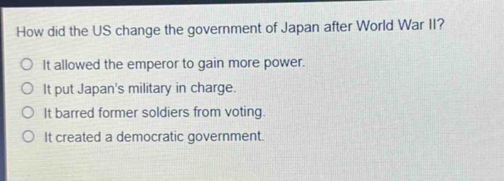 how did the us change the government of japan after world war ii?\nit allowed the emperor to gain more power.\nit put japans military in charge.\nit barred former soldiers from voting.\nit created a democratic government.