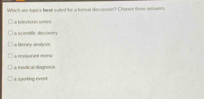which are topics best suited for a formal discussion? choose three answers.\n□ a television series\n□ a scientific discovery\n□ a literary analysis\n□ a restaurant menu\n□ a medical diagnosis\n□ a sporting event