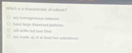 which is a characteristic of colloids?\nare homogeneous mixtures\nhave large dispersed particles\nwill settle out over time\nare made up of at least two substances