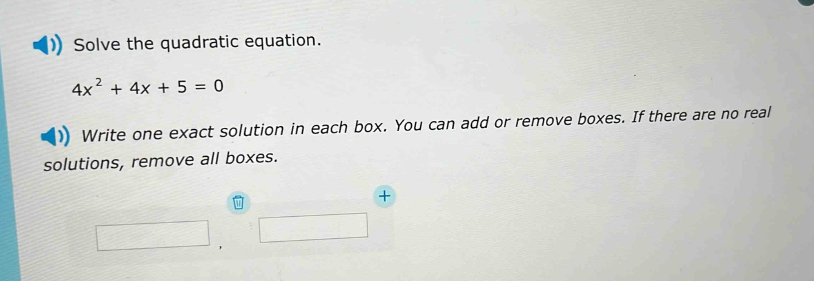 solve the quadratic equation.\n4x² + 4x + 5 = 0\nwrite one exact solution in each box. you can add or remove boxes. if there are no real solutions, remove all boxes.
