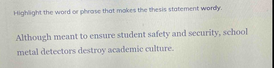 highlight the word or phrase that makes the thesis statement wordy.\nalthough meant to ensure student safety and security, school metal detectors destroy academic culture.