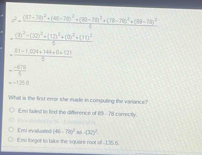 what is the first error she made in computing the variance?\nemi failed to find the difference of 89 - 78 correctly.\nemi divided by n - 1 instead of n.\nemi evaluated (46 - 78)^2 as -(32)^2.\nemi forgot to take the square root of - 135.6.