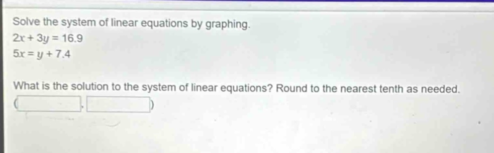 solve the system of linear equations by graphing.\n2x + 3y = 16.9\n5x = y + 7.4\nwhat is the solution to the system of linear equations? round to the nearest tenth as needed.