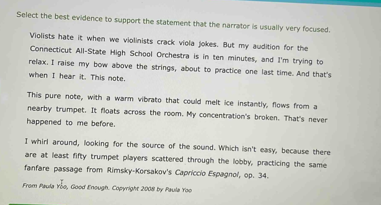 select the best evidence to support the statement that the narrator is usually very focused.\nviolists hate it when we violinists crack viola jokes. but my audition for the connecticut all - state high school orchestra is in ten minutes, and im trying to relax. i raise my bow above the strings, about to practice one last time. and thats when i hear it. this note.\nthis pure note, with a warm vibrato that could melt ice instantly, flows from a nearby trumpet. it floats across the room. my concentrations broken. thats never happened to me before.\ni whirl around, looking for the source of the sound. which isnt easy, because there are at least fifty trumpet players scattered through the lobby, practicing the same fanfare passage from rimsky - korsakovs capriccio espagnol, op. 34.\nfrom paula yoo, good enough. copyright 2008 by paula yoo