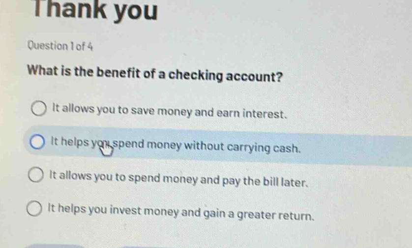 question 1 of 4\nwhat is the benefit of a checking account?\nit allows you to save money and earn interest.\nit helps you spend money without carrying cash.\nit allows you to spend money and pay the bill later.\nit helps you invest money and gain a greater return.