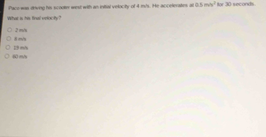 paco was driving his scooter west with an initial velocity of 4 m/s. he accelerates at 0.5 m/s² for 30 seconds. what is his final velocity?\n2 m/s\n8 m/s\n19 m/s\n60 m/s