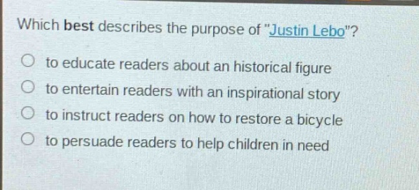 which best describes the purpose of \justin lebo\?\no to educate readers about an historical figure\no to entertain readers with an inspirational story\no to instruct readers on how to restore a bicycle\no to persuade readers to help children in need