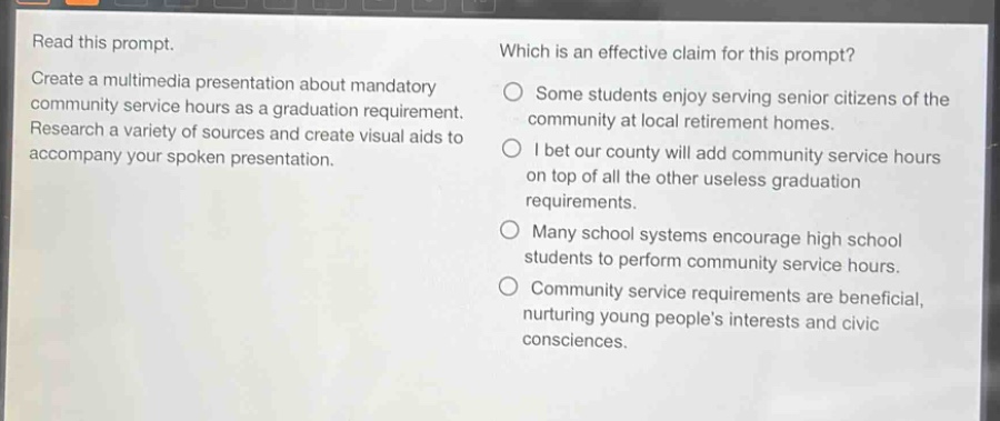 read this prompt. create a multimedia presentation about mandatory community service hours as a graduation requirement. research a variety of sources and create visual aids to accompany your spoken presentation. which is an effective claim for this prompt? some students enjoy serving senior citizens of the community at local retirement homes. i bet our county will add community service hours on top of all the other useless graduation requirements. many school systems encourage high school students to perform community service hours. community service requirements are beneficial, nurturing young people’s interests and civic consciences.