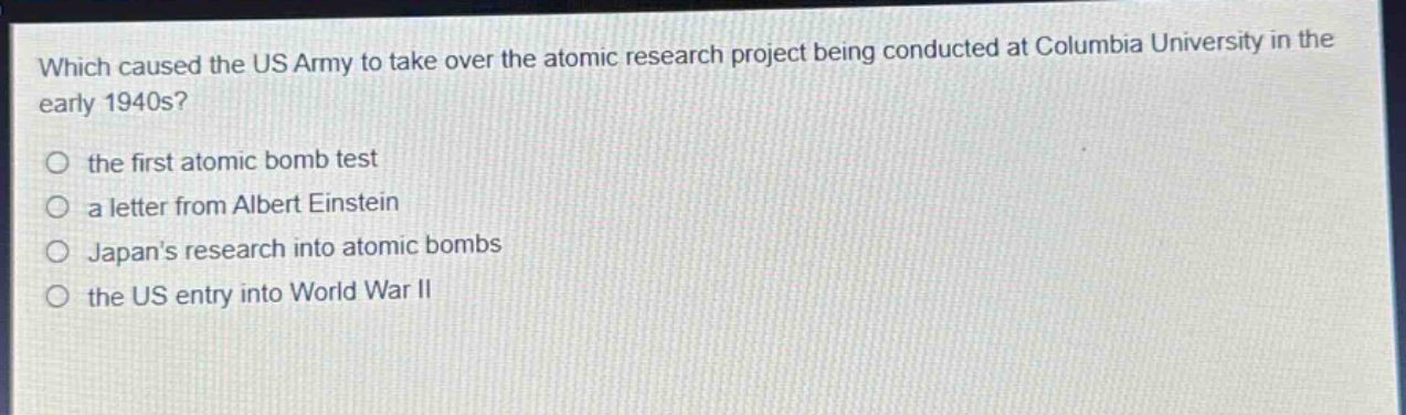 which caused the us army to take over the atomic research project being conducted at columbia university in the early 1940s?\n○ the first atomic bomb test\n○ a letter from albert einstein\n○ japans research into atomic bombs\n○ the us entry into world war ii