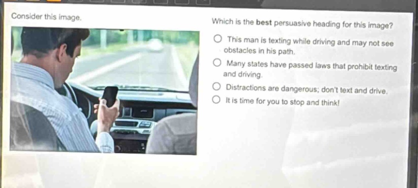 consider this image. which is the best persuasive heading for this image? this man is texting while driving and may not see obstacles in his path. many states have passed laws that prohibit texting and driving. distractions are dangerous; dont text and drive. it is time for you to stop and think!