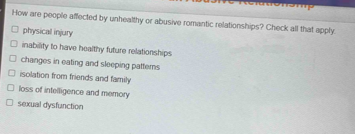 how are people affected by unhealthy or abusive romantic relationships? check all that apply.\n□ physical injury\n□ inability to have healthy future relationships\n□ changes in eating and sleeping patterns\n□ isolation from friends and family\n□ loss of intelligence and memory\n□ sexual dysfunction