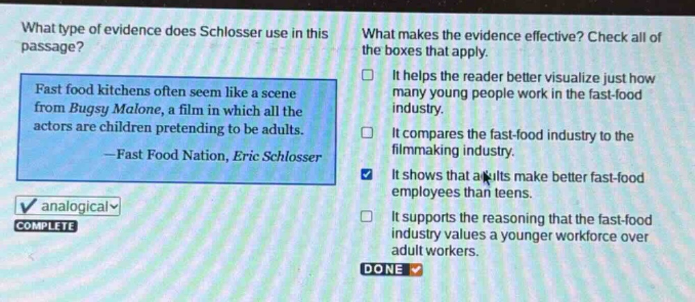 what type of evidence does schlosser use in this passage? fast food kitchens often seem like a scene from bugsy malone, a film in which all the actors are children pretending to be adults. —fast food nation, eric schlosser what makes the evidence effective? check all of the boxes that apply. it helps the reader better visualize just how many young people work in the fast - food industry. it compares the fast - food industry to the filmmaking industry. it shows that adults make better fast - food employees than teens. it supports the reasoning that the fast - food industry values a younger workforce over adult workers.