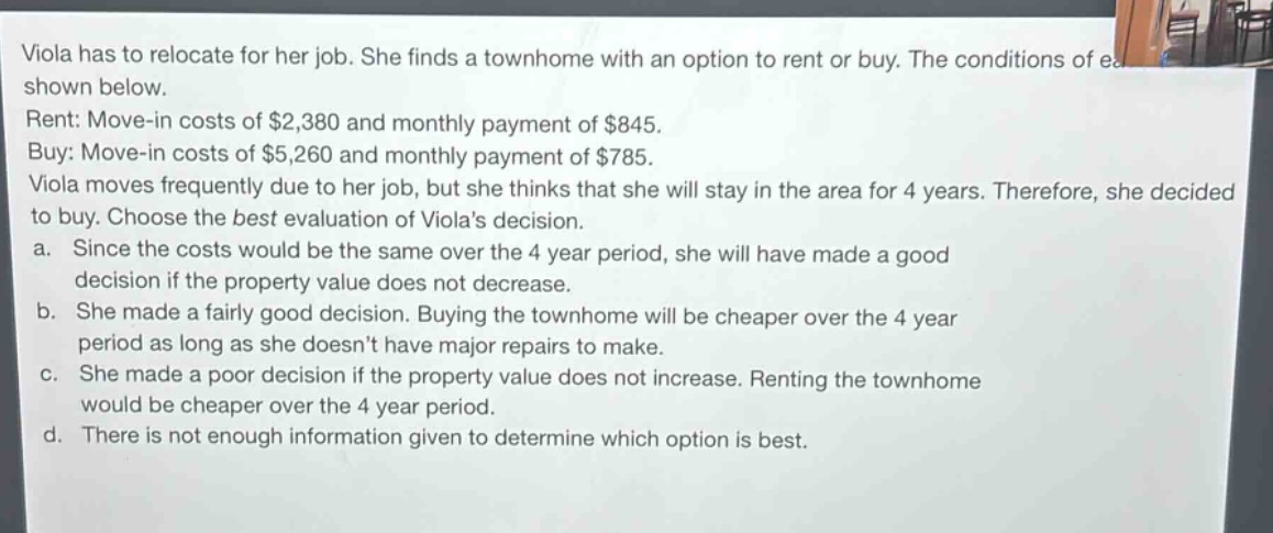 viola has to relocate for her job. she finds a townhome with an option to rent or buy. the conditions of each are shown below.\nrent: move - in costs of $2,380 and monthly payment of $845.\nbuy: move - in costs of $5,260 and monthly payment of $785.\nviola moves frequently due to her job, but she thinks that she will stay in the area for 4 years. therefore, she decided to buy. choose the best evaluation of violas decision.\na. since the costs would be the same over the 4 - year period, she will have made a good decision if the property value does not decrease.\nb. she made a fairly good decision. buying the townhome will be cheaper over the 4 - year period as long as she doesnt have major repairs to make.\nc. she made a poor decision if the property value does not increase. renting the townhome would be cheaper over the 4 - year period.\nd. there is not enough information given to determine which option is best.