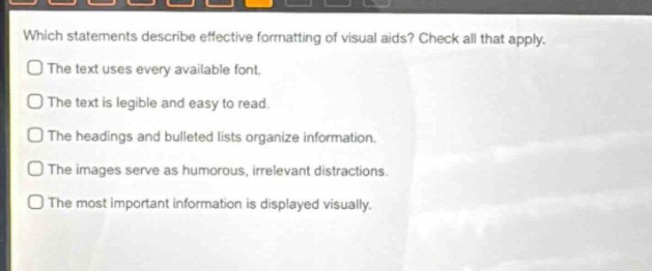 which statements describe effective formatting of visual aids? check all that apply.\nthe text uses every available font.\nthe text is legible and easy to read.\nthe headings and bulleted lists organize information.\nthe images serve as humorous, irrelevant distractions.\nthe most important information is displayed visually.