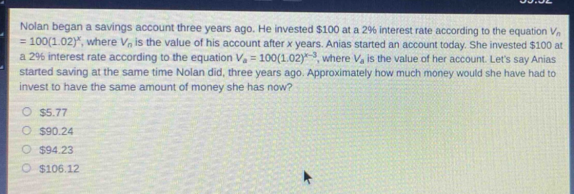 nolan began a savings account three years ago. he invested $100 at a 2% interest rate according to the equation $v_{n}=100(1.02)^{x}$, where $v_{n}$ is the value of his account after $x$ years. anias started an account today. she invested $100 at a 2% interest rate according to the equation $v_{a}=100(1.02)^{x - 3}$, where $v_{a}$ is the value of her account. lets say anias started saving at the same time nolan did, three years ago. approximately how much money would she have had to invest to have the same amount of money she has now?\n\n$5.77\n\n$90.24\n\n$94.23\n\n$106.12