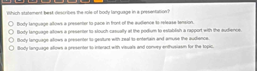 which statement best describes the role of body language in a presentation?\nbody language allows a presenter to pace in front of the audience to release tension.\nbody language allows a presenter to slouch casually at the podium to establish a rapport with the audience.\nbody language allows a presenter to gesture with zeal to entertain and amuse the audience.\nbody language allows a presenter to interact with visuals and convey enthusiasm for the topic.
