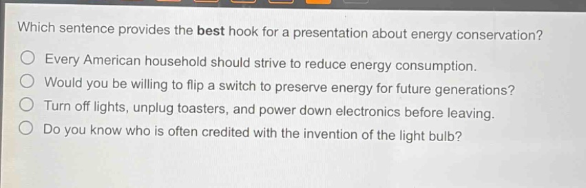 which sentence provides the best hook for a presentation about energy conservation?\nevery american household should strive to reduce energy consumption.\nwould you be willing to flip a switch to preserve energy for future generations?\nturn off lights, unplug toasters, and power down electronics before leaving.\ndo you know who is often credited with the invention of the light bulb?