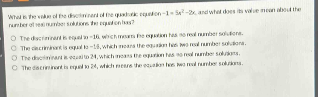 what is the value of the discriminant of the quadratic equation -1 = 5x² - 2x, and what does its value mean about the number of real number solutions the equation has?\nthe discriminant is equal to -16, which means the equation has no real number solutions.\nthe discriminant is equal to -16, which means the equation has two real number solutions.\nthe discriminant is equal to 24, which means the equation has no real number solutions.\nthe discriminant is equal to 24, which means the equation has two real number solutions.