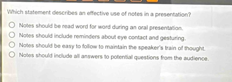 which statement describes an effective use of notes in a presentation?\nnotes should be read word for word during an oral presentation.\nnotes should include reminders about eye contact and gesturing.\nnotes should be easy to follow to maintain the speakers train of thought.\nnotes should include all answers to potential questions from the audience.